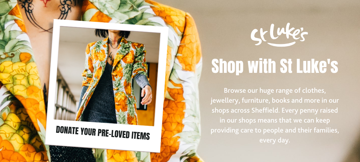 Shop with St Luke's. Browse our huge range of clothes, jewellery, furniture, books and more in our shops across Sheffield. Every penny raised in our shops means that we can keep providing care to people and their families, every day.